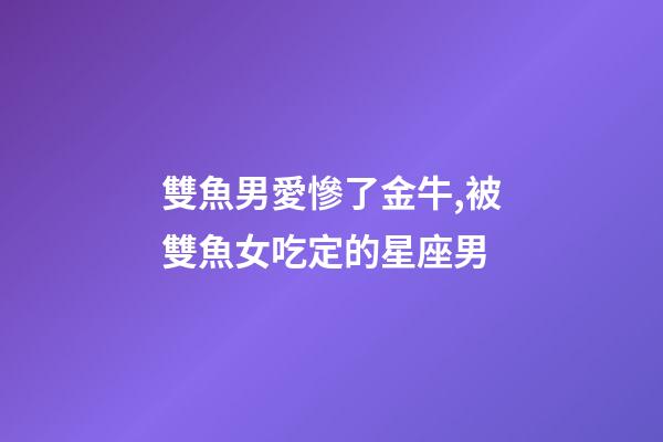 雙魚男愛慘了金牛,被雙魚女吃定的星座男-第1張-觀點-玄機派