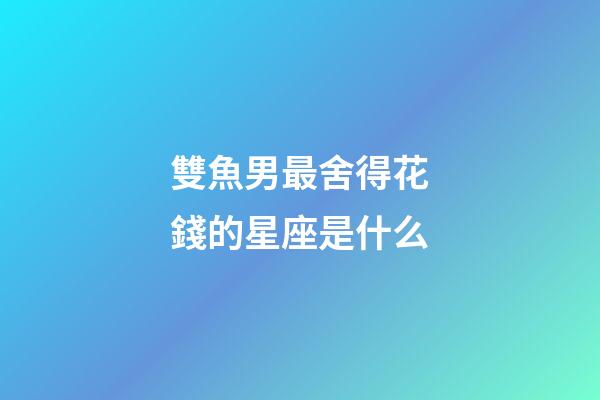 雙魚男最舍得花錢的星座是什么-第1張-星座運勢-玄機派