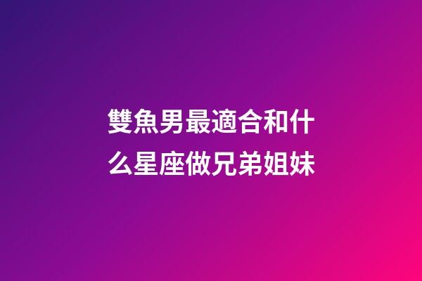 雙魚男最適合和什么星座做兄弟姐妹-第1張-星座運勢-玄機派