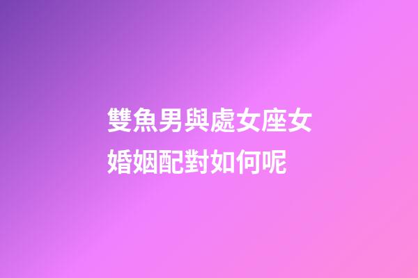雙魚男與處女座女婚姻配對如何呢-第1張-星座運勢-玄機派