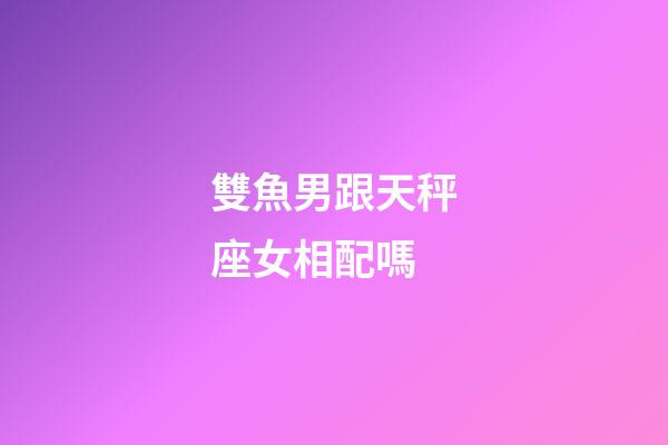 雙魚男跟天秤座女相配嗎-第1張-星座運(yùn)勢(shì)-玄機(jī)派