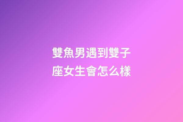 雙魚男遇到雙子座女生會怎么樣-第1張-星座運勢-玄機派