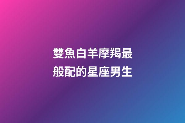 雙魚白羊摩羯最般配的星座男生-第1張-星座運勢-玄機派