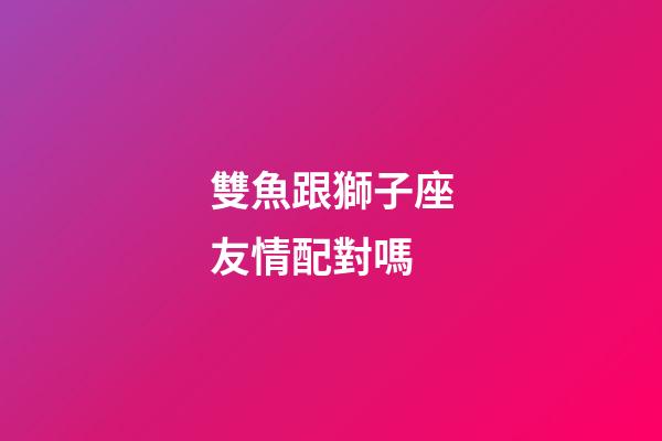 雙魚跟獅子座友情配對嗎-第1張-星座運勢-玄機派