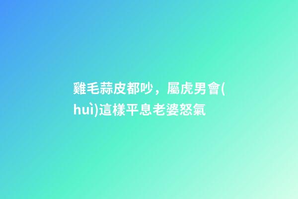 雞毛蒜皮都吵，屬虎男會(huì)這樣平息老婆怒氣