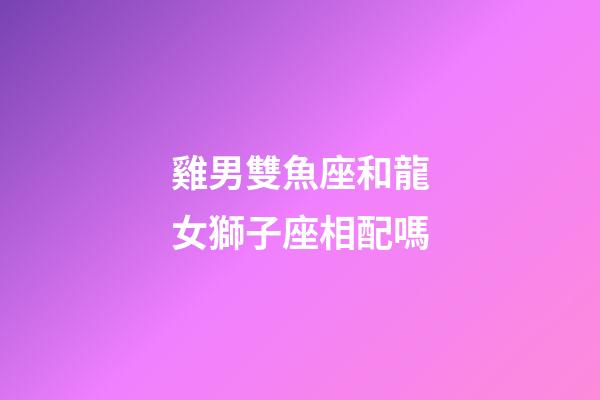 雞男雙魚座和龍女獅子座相配嗎-第1張-星座運勢-玄機派