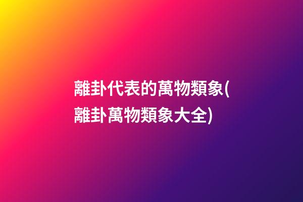 離卦代表的萬物類象(離卦萬物類象大全)