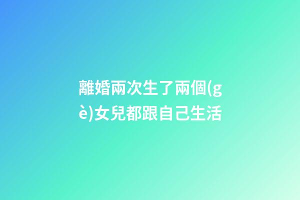 離婚兩次生了兩個(gè)女兒都跟自己生活