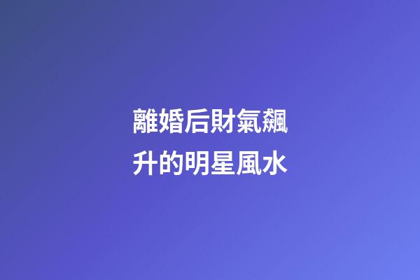 離婚后財氣飆升的明星風水