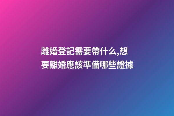 離婚登記需要帶什么,想要離婚應該準備哪些證據-第1張-觀點-玄機派