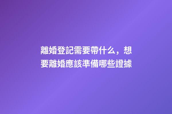 離婚登記需要帶什么，想要離婚應該準備哪些證據-第1張-觀點-玄機派