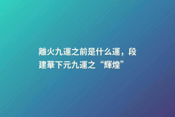 離火九運之前是什么運，段建華下元九運之“輝煌”