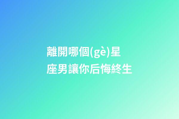 離開哪個(gè)星座男讓你后悔終生-第1張-星座運(yùn)勢(shì)-玄機(jī)派