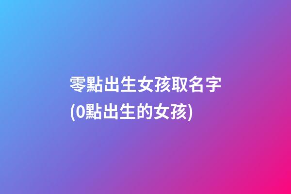 零點出生女孩取名字(0點出生的女孩)