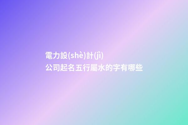 電力設(shè)計(jì)公司起名五行屬水的字有哪些-第1張-公司起名-玄機(jī)派