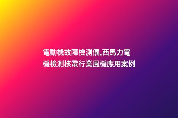 電動機故障檢測儀,西馬力電機檢測核電行業風機應用案例-第1張-觀點-玄機派