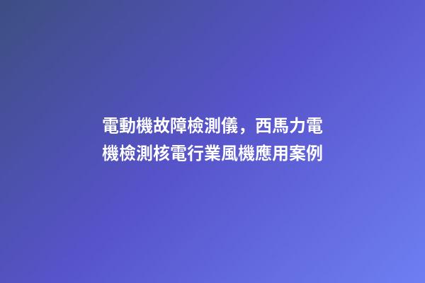 電動機故障檢測儀，西馬力電機檢測核電行業風機應用案例-第1張-觀點-玄機派