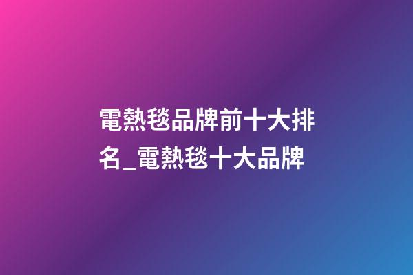 電熱毯品牌前十大排名_電熱毯十大品牌-第1張-商標起名-玄機派