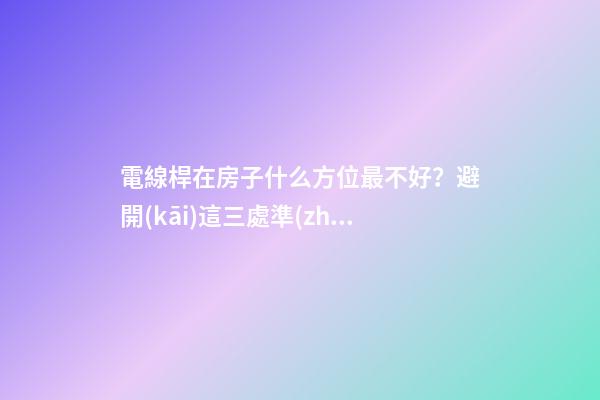 電線桿在房子什么方位最不好？避開(kāi)這三處準(zhǔn)沒(méi)錯(cuò)