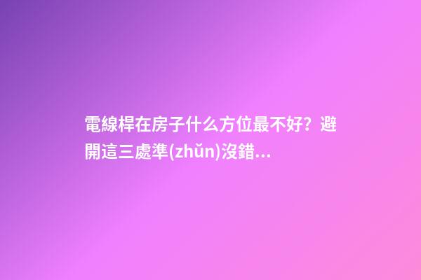 電線桿在房子什么方位最不好？避開這三處準(zhǔn)沒錯(cuò)