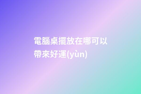 電腦桌擺放在哪可以帶來好運(yùn)