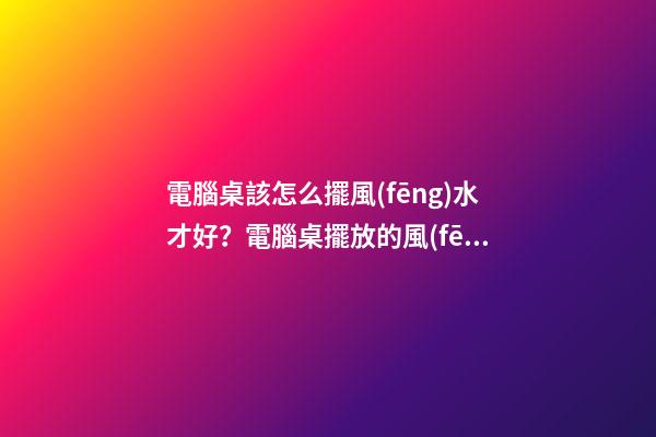 電腦桌該怎么擺風(fēng)水才好？電腦桌擺放的風(fēng)水禁忌？