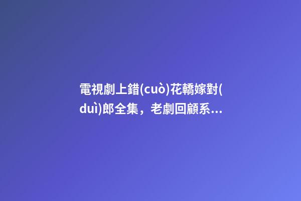 電視劇上錯(cuò)花轎嫁對(duì)郎全集，老劇回顧系列《上錯(cuò)花轎嫁對(duì)郎》古裝劇版小美好-第1張-觀點(diǎn)-玄機(jī)派