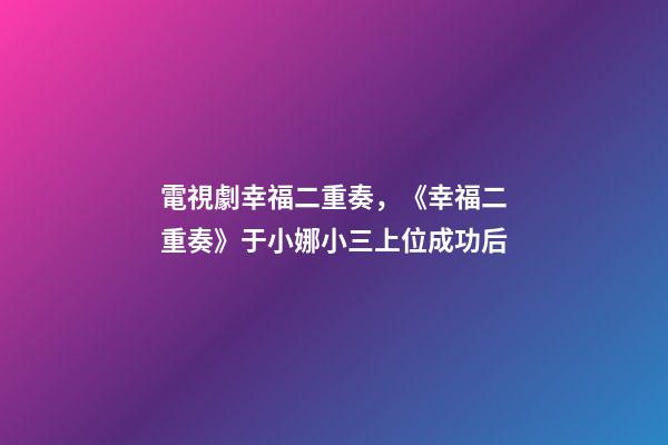電視劇幸福二重奏，《幸福二重奏》于小娜小三上位成功后-第1張-觀點-玄機派