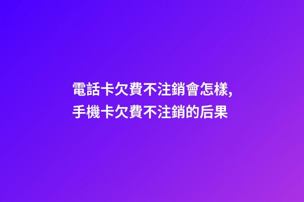 電話卡欠費不注銷會怎樣,手機卡欠費不注銷的后果-第1張-觀點-玄機派
