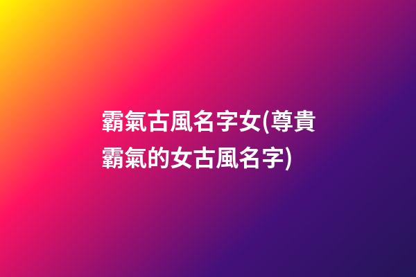 霸氣古風名字女(尊貴霸氣的女古風名字)