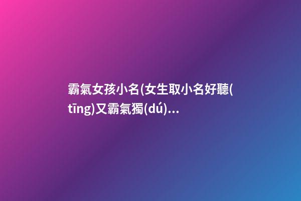 霸氣女孩小名(女生取小名好聽(tīng)又霸氣獨(dú)一無(wú)二)