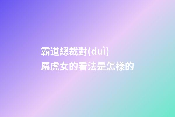 霸道總裁對(duì)屬虎女的看法是怎樣的