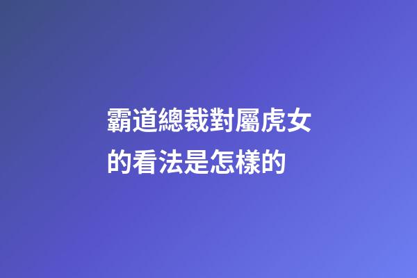 霸道總裁對屬虎女的看法是怎樣的