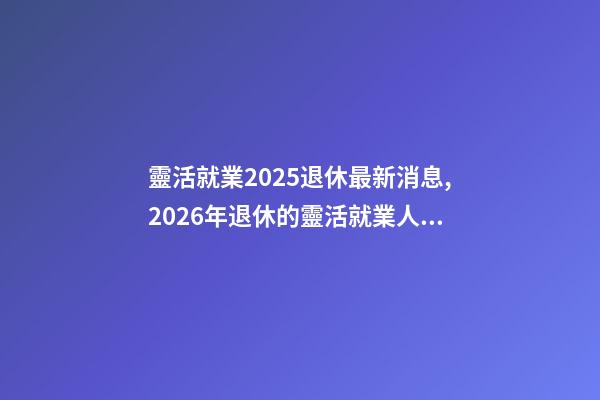 靈活就業2025退休最新消息,2026年退休的靈活就業人員-第1張-觀點-玄機派