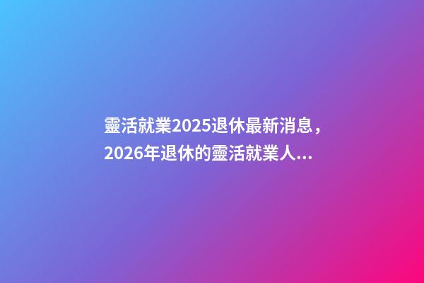 靈活就業2025退休最新消息，2026年退休的靈活就業人員-第1張-觀點-玄機派