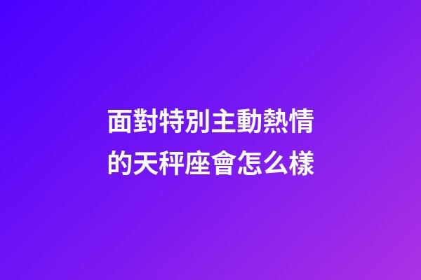 面對特別主動熱情的天秤座會怎么樣-第1張-星座運(yùn)勢-玄機(jī)派