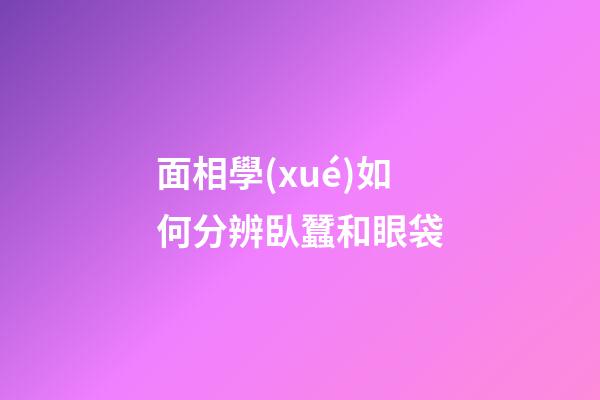 面相學(xué)如何分辨臥蠶和眼袋