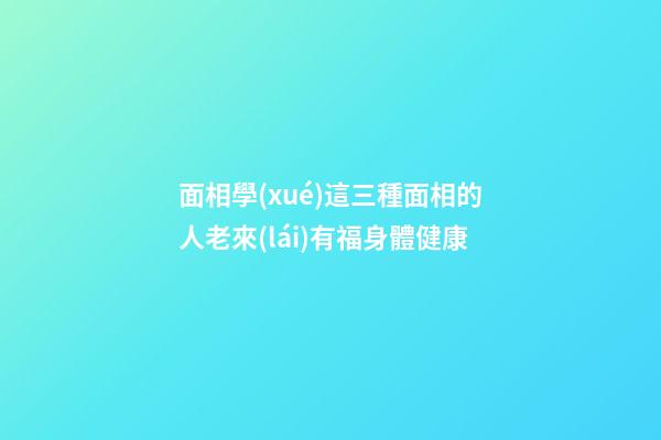 面相學(xué)這三種面相的人老來(lái)有福身體健康