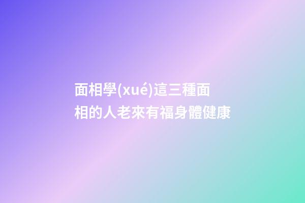 面相學(xué)這三種面相的人老來有福身體健康