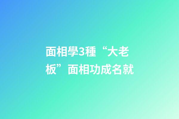 面相學3種“大老板”面相功成名就