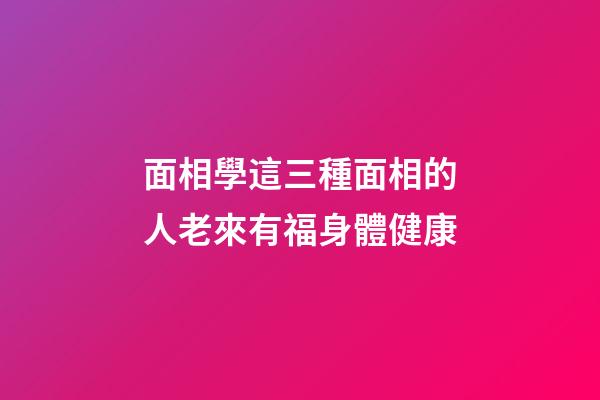 面相學這三種面相的人老來有福身體健康