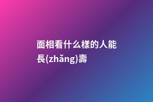 面相看什么樣的人能長(zhǎng)壽