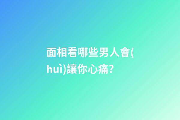 面相看哪些男人會(huì)讓你心痛？