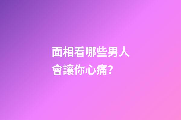 面相看哪些男人會讓你心痛？