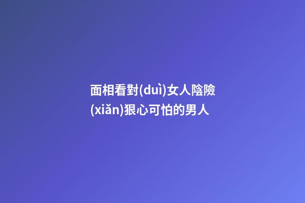 面相看對(duì)女人陰險(xiǎn)狠心可怕的男人
