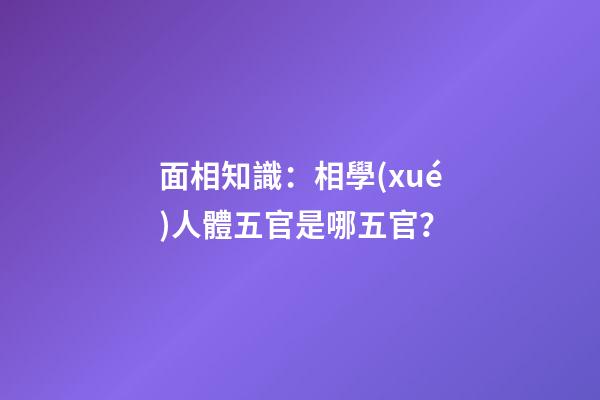 面相知識：相學(xué)人體五官是哪五官？