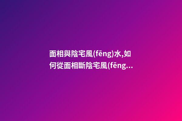 面相與陰宅風(fēng)水,如何從面相斷陰宅風(fēng)水