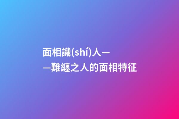 面相識(shí)人——難纏之人的面相特征