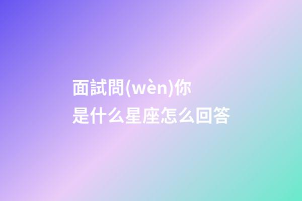 面試問(wèn)你是什么星座怎么回答-第1張-星座運(yùn)勢(shì)-玄機(jī)派