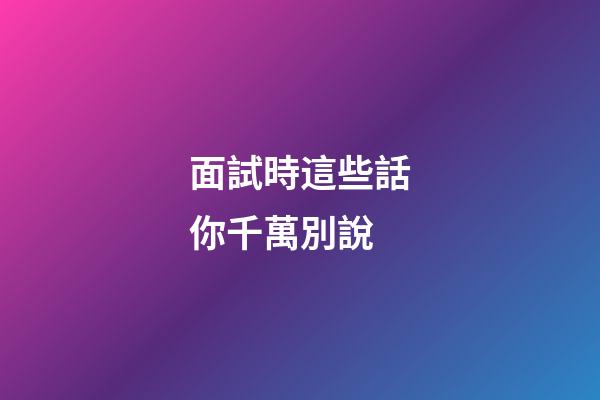 面試時這些話你千萬別說